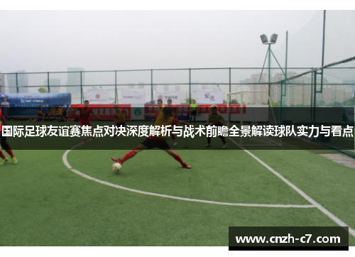 国际足球友谊赛焦点对决深度解析与战术前瞻全景解读球队实力与看点