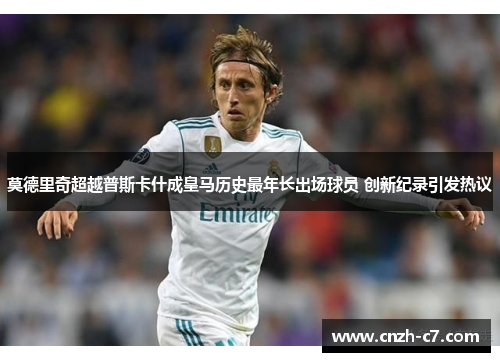 莫德里奇超越普斯卡什成皇马历史最年长出场球员 创新纪录引发热议