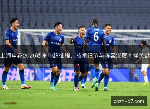上海申花2026赛季中超征程，技术细节与阵容深度同样关键